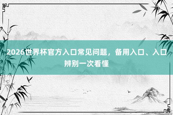 2026世界杯官方入口常见问题，备用入口、入口辨别一次看懂