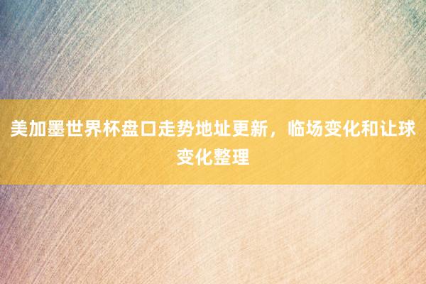 美加墨世界杯盘口走势地址更新，临场变化和让球变化整理