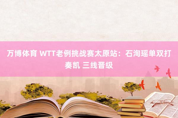 万博体育 WTT老例挑战赛太原站:石洵瑶单双打奏凯 三线晋级
