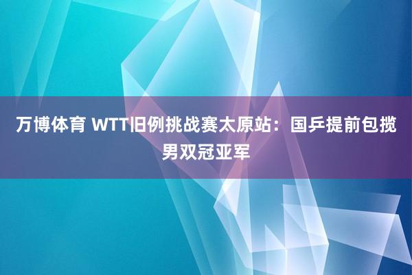 万博体育 WTT旧例挑战赛太原站：国乒提前包揽男双冠亚军