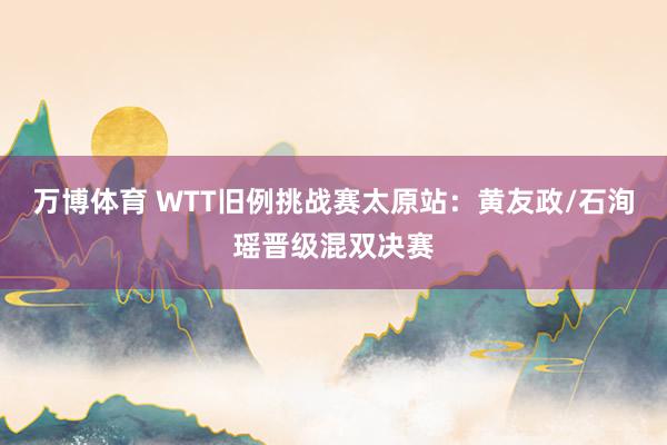 万博体育 WTT旧例挑战赛太原站:黄友政/石洵瑶晋级混双决赛