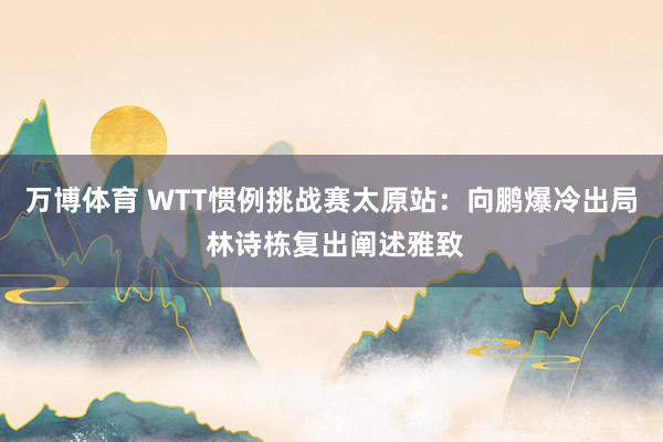 万博体育 WTT惯例挑战赛太原站:向鹏爆冷出局 林诗栋复出阐述雅致