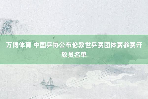 万博体育 中国乒协公布伦敦世乒赛团体赛参赛开放员名单
